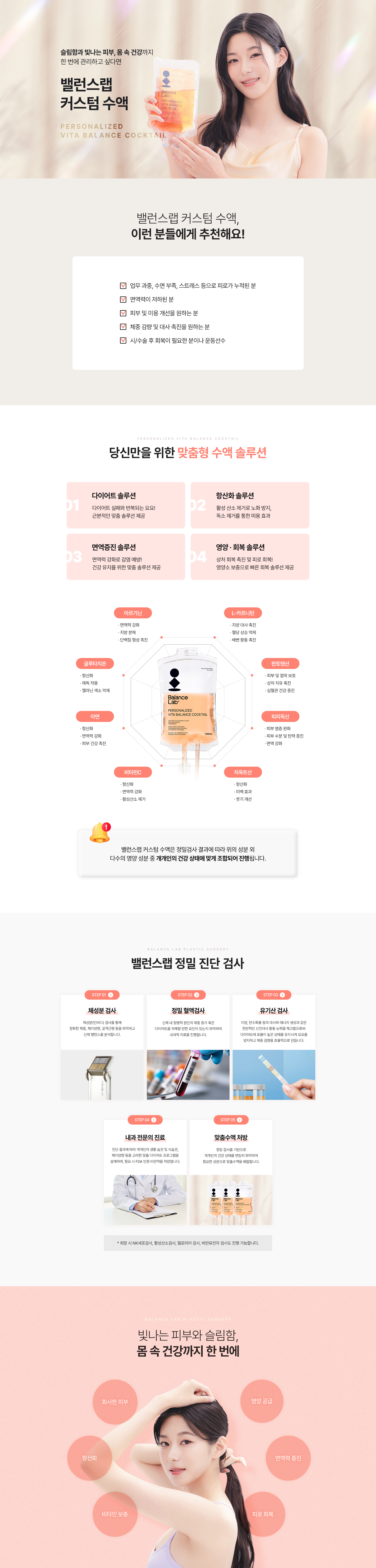 슬림함과 빛나는 피부, 몸 속 건강까지 한 번에 관리하고 싶다면
[밸런스랩 커스텀 수액]
▶ 다이어트, 항산화, 면역증진, 영양, 회복, 미백, 올인원 맞춤 수액
▶ 내과전문의, 비만전문인정의, 1:1 맞춤 수액
▶ 아르기닌: 지방분해효과, 체지방 감소, 단백질 형성, 콜레스테롤 감소, 셀룰라이트 제거, 중성지방 축적 방해
▶ L-카르티닌 : 체지방 감소, 혈당상승 억제, 배변활동 원활, 피로감소, 배변 활동 촉진
▶ 비타민 B5 : 피부 건강, 면역 체계 강화, 스트레스 완화
▶ 피리독신 : 피부 염증 완화, 피부 수분 및 탄력 증진, 면역강화
▶ 파토텐산 : 피부 및 점막 보호, 상처 치유 촉진, 심혈관 건강 증진
▶ 글루타치온 : 항산화, 해독작용, 멜라닌 색소 억제, 미백효과
▶ 치옥트산 : 항산화, 미백효과, 붓기개선
