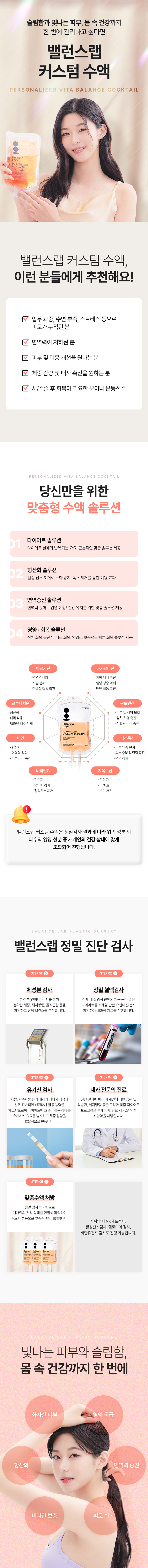 슬림함과 빛나는 피부, 몸 속 건강까지 한 번에 관리하고 싶다면
[밸런스랩 커스텀 수액]
▶ 다이어트, 항산화, 면역증진, 영양, 회복, 미백, 올인원 맞춤 수액
▶ 내과전문의, 비만전문인정의, 1:1 맞춤 수액
▶ 아르기닌: 지방분해효과, 체지방 감소, 단백질 형성, 콜레스테롤 감소, 셀룰라이트 제거, 중성지방 축적 방해
▶ L-카르티닌 : 체지방 감소, 혈당상승 억제, 배변활동 원활, 피로감소, 배변 활동 촉진
▶ 비타민 B5 : 피부 건강, 면역 체계 강화, 스트레스 완화
▶ 피리독신 : 피부 염증 완화, 피부 수분 및 탄력 증진, 면역강화
▶ 파토텐산 : 피부 및 점막 보호, 상처 치유 촉진, 심혈관 건강 증진
▶ 글루타치온 : 항산화, 해독작용, 멜라닌 색소 억제, 미백효과
▶ 치옥트산 : 항산화, 미백효과, 붓기개선

