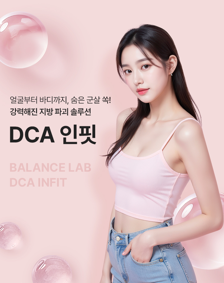 얼굴부터 바디까지, 숨은 군살 쏙! 강력해진 지방 파괴 솔루션
[밸런스랩 DCA 인핏]

▶ 국내 식약처 정식 허가를 받은 지방 개선 주사제
▶ 주성분인 데옥시콜산 (DCA) 성분이 지방세포막을 파괴해 지방세포 사멸
▶ 지방을 효과적으로 감소시키며 턱 밑, 이중턱, 팔뚝, 허벅지, 복부 등 빠지지 않는 군살 부위 효과적으로 개선
▶ 콜라겐 합성을 촉진해 피부 탄력 유지 및 개선에 도움
▶ 피부 탄력을 채워주어 더욱 효과적인 얼굴 및 바디 컨투어링 효과
▶ 고민 부위 맞춤 라인 컨투어링으로 달라지는 라인, 달라지는 자신감
▶ 스테로이드 없음, FDA 승인, 국내 식약처 허가 전문의약품으로 안심하고 시술 가능
▶ 지방세포 파괴 + 피부 탄력 강화를 동시에, 탄력있는 라인을 만드는 강력한 시너지 효과
▶ 불필요한 지방만 선택적 분해하여 주변 근육이나 혈관을 자극하지 않는 비수술적 지방 파괴 시술로 빠른 일상 복귀, 당일 일상 생활이 가능
▶ 잘 빠지지 않는 군살 부위에 주입하여 사이즈 감소 및 셀룰라이트 파괴, 지방 분해 활성화 원하는 부위만 집중 개선 가능
▶ 기존 일반 지방분해주사 처럼 지방세포 크기를 줄이는 것이 아닌, 지방 세포를 직접 파괴해 지방세포 수 자체를 감소시켜 긴 유지기간, 반영구적인 효과
▶ DAC 인핏 효과 : 강력한 지방 개선, 콜라겐 생성 촉진, 탄력 개선, 바디 사이즈 감소, 이중턱 개선, V라인 효과, 인체 내 안전 성분, 반영구적인 효과
▶ 안정성이 입증된 정품 정량만을 사용 1:1 맞춤 시술을 진행합니다
▶ 무조건 많은 양을 시술하는 것이 아닌, 개인의 니즈를 파악해 이목구비/바디라인에 맞게 맞춤 디자인과 시술을 진행
▶ 시술 경험이 풍부한 성형외과 전문의가 1:1 개인 맞춤 설계를 통해 직접 시술하여 자연스럽고 조화로운 결과 지향