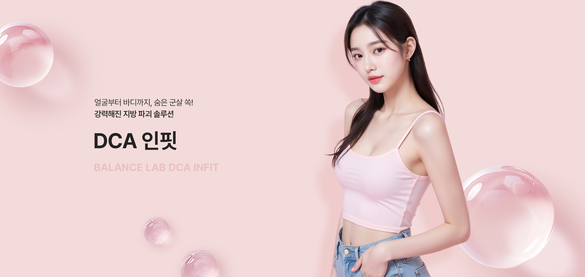 얼굴부터 바디까지, 숨은 군살 쏙! 강력해진 지방 파괴 솔루션
[밸런스랩 DCA 인핏]

▶ 국내 식약처 정식 허가를 받은 지방 개선 주사제
▶ 주성분인 데옥시콜산 (DCA) 성분이 지방세포막을 파괴해 지방세포 사멸
▶ 지방을 효과적으로 감소시키며 턱 밑, 이중턱, 팔뚝, 허벅지, 복부 등 빠지지 않는 군살 부위 효과적으로 개선
▶ 콜라겐 합성을 촉진해 피부 탄력 유지 및 개선에 도움
▶ 피부 탄력을 채워주어 더욱 효과적인 얼굴 및 바디 컨투어링 효과
▶ 고민 부위 맞춤 라인 컨투어링으로 달라지는 라인, 달라지는 자신감
▶ 스테로이드 없음, FDA 승인, 국내 식약처 허가 전문의약품으로 안심하고 시술 가능
▶ 지방세포 파괴 + 피부 탄력 강화를 동시에, 탄력있는 라인을 만드는 강력한 시너지 효과
▶ 불필요한 지방만 선택적 분해하여 주변 근육이나 혈관을 자극하지 않는 비수술적 지방 파괴 시술로 빠른 일상 복귀, 당일 일상 생활이 가능
▶ 잘 빠지지 않는 군살 부위에 주입하여 사이즈 감소 및 셀룰라이트 파괴, 지방 분해 활성화 원하는 부위만 집중 개선 가능
▶ 기존 일반 지방분해주사 처럼 지방세포 크기를 줄이는 것이 아닌, 지방 세포를 직접 파괴해 지방세포 수 자체를 감소시켜 긴 유지기간, 반영구적인 효과
▶ DAC 인핏 효과 : 강력한 지방 개선, 콜라겐 생성 촉진, 탄력 개선, 바디 사이즈 감소, 이중턱 개선, V라인 효과, 인체 내 안전 성분, 반영구적인 효과
▶ 안정성이 입증된 정품 정량만을 사용 1:1 맞춤 시술을 진행합니다
▶ 무조건 많은 양을 시술하는 것이 아닌, 개인의 니즈를 파악해 이목구비/바디라인에 맞게 맞춤 디자인과 시술을 진행
▶ 시술 경험이 풍부한 성형외과 전문의가 1:1 개인 맞춤 설계를 통해 직접 시술하여 자연스럽고 조화로운 결과 지향